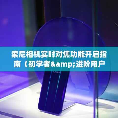 索尼相机实时对焦功能开启教程,适合初学者与进阶用户