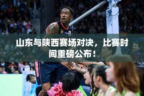 山东与陕西赛场对决,比赛时间重磅公布!