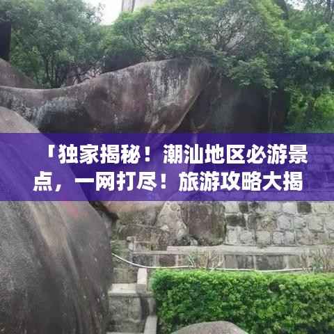 「独家揭秘!潮汕地区必游景点,一网打尽!旅游攻略大揭秘!」