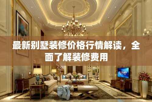 最新别墅装修价格行情解读,全面了解装修费用