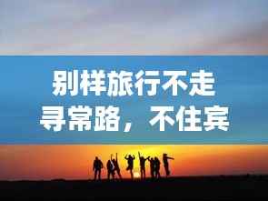 别样旅行不走寻常路,不住宾馆的旅行秘籍