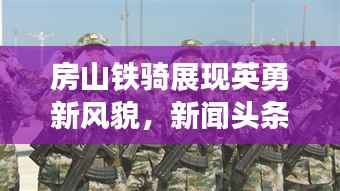 房山铁骑展现英勇新风貌，新闻头条揭秘铁骑队的力量
