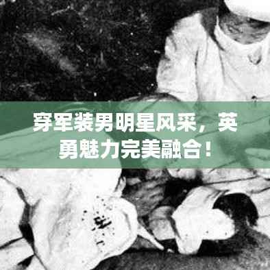 穿军装男明星风采,英勇魅力完美融合!