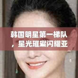 韩国明星第一梯队,星光璀璨闪耀亚洲娱乐界