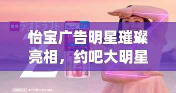 怡宝广告明星璀璨亮相,约吧大明星!