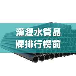 灌溉水管品牌排行榜前十,优质水管助力农业高效发展,选对水管事半功倍!