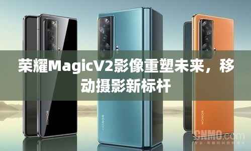 荣耀MagicV2影像重塑未来,移动摄影新标杆