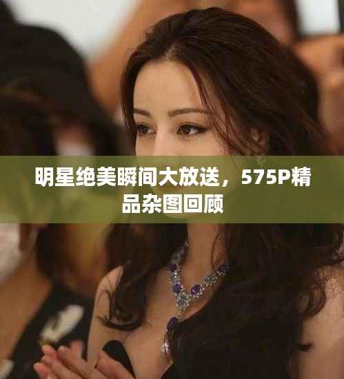 明星绝美瞬间大放送,575P精品杂图回顾