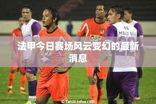 法甲今日赛场风云变幻的最新消息