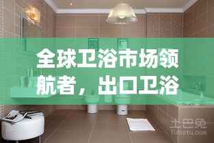 全球卫浴市场领航者,出口卫浴排名前十强