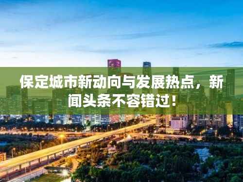 保定城市新动向与发展热点,新闻头条不容错过!
