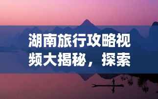 湖南旅行攻略视频大揭秘,探索湖南独特风情与绝美景色