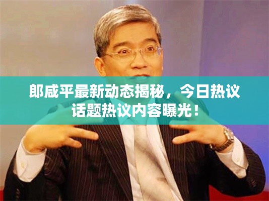 郎咸平最新动态揭秘,今日热议话题热议内容曝光!