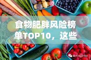 食物肥胖风险榜单TOP10,这些食物最易让你发胖及潜在影响
