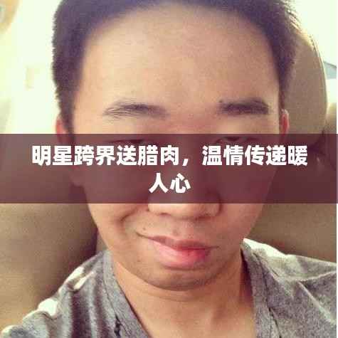 明星跨界送腊肉,温情传递暖人心